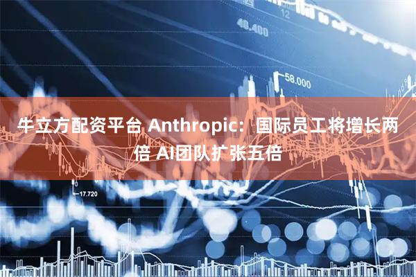 牛立方配资平台 Anthropic：国际员工将增长两倍 AI团队扩张五倍