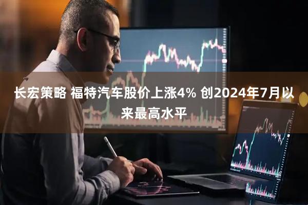 长宏策略 福特汽车股价上涨4% 创2024年7月以来最高水平