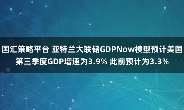 国汇策略平台 亚特兰大联储GDPNow模型预计美国第三季度GDP增速为3.9% 此前预计为3.3%