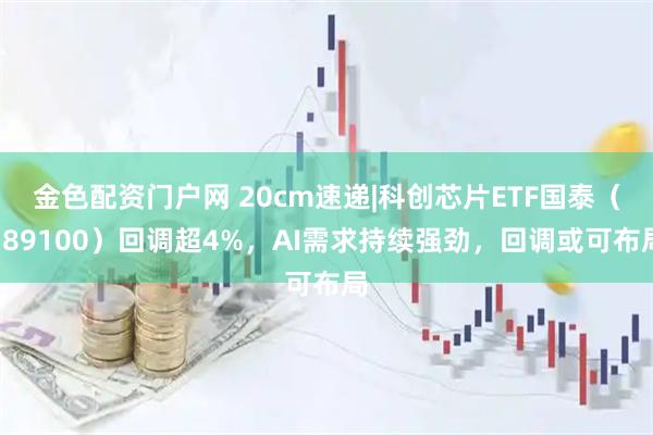 金色配资门户网 20cm速递|科创芯片ETF国泰（589100）回调超4%，AI需求持续强劲，回调或可布局
