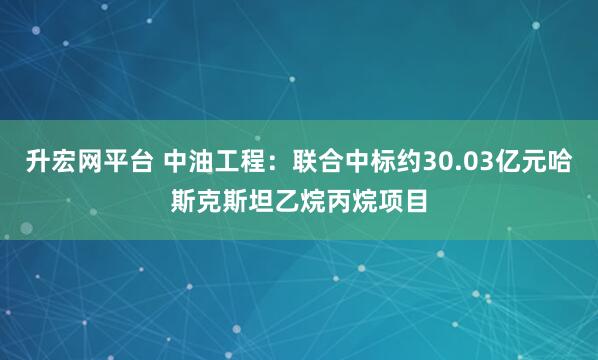 升宏网平台 中油工程：联合中标约30.03亿元哈斯克斯坦乙烷丙烷项目