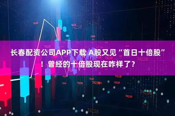 长春配资公司APP下载 A股又见“首日十倍股”！曾经的十倍股现在咋样了？
