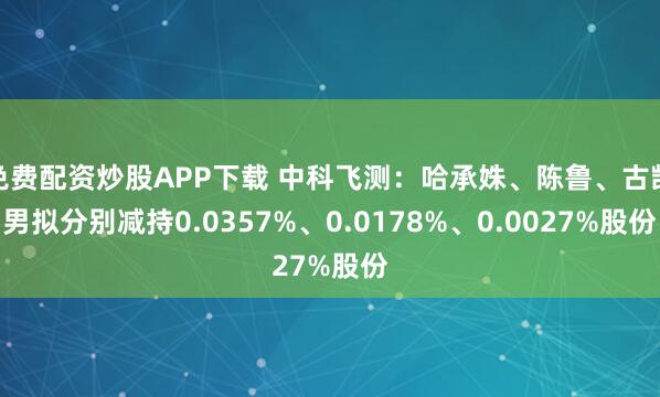 免费配资炒股APP下载 中科飞测：哈承姝、陈鲁、古凯男拟分别减持0.0357%、0.0178%、0.0027%股份