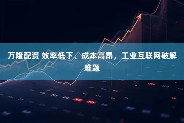 万隆配资 效率低下、成本高昂，工业互联网破解难题