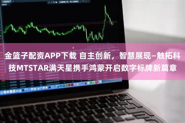 金篮子配资APP下载 自主创新，智慧展现—触拓科技MTSTAR满天星携手鸿蒙开启数字标牌新篇章