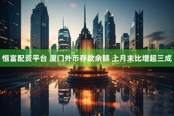 恒富配资平台 厦门外币存款余额 上月末比增超三成