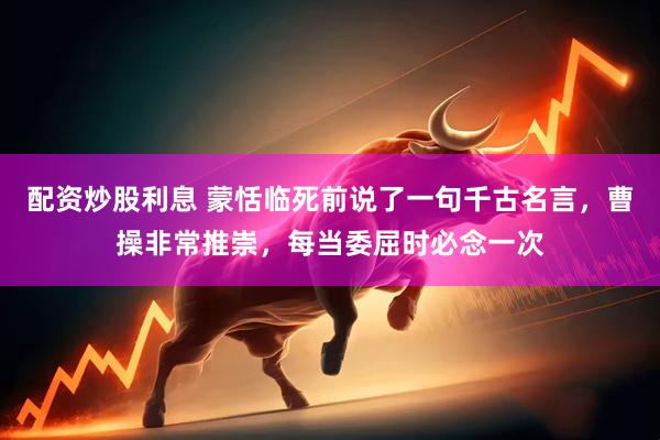 配资炒股利息 蒙恬临死前说了一句千古名言，曹操非常推崇，每当委屈时必念一次