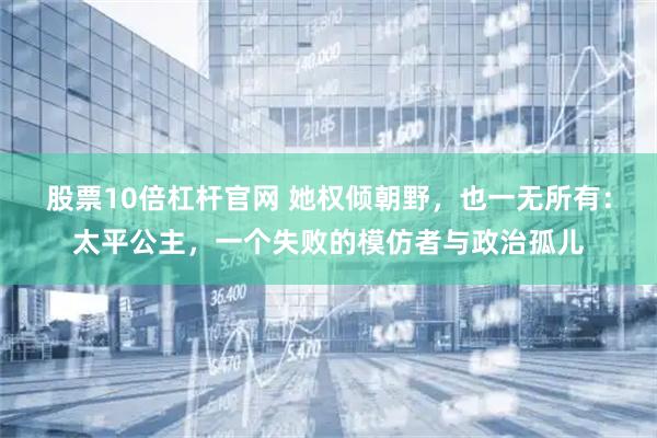 股票10倍杠杆官网 她权倾朝野，也一无所有：太平公主，一个失败的模仿者与政治孤儿