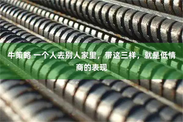 牛策略 一个人去别人家里，带这三样，就是低情商的表现
