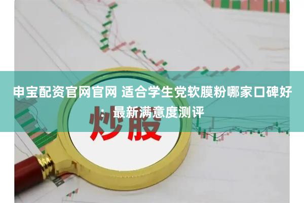 申宝配资官网官网 适合学生党软膜粉哪家口碑好：最新满意度测评