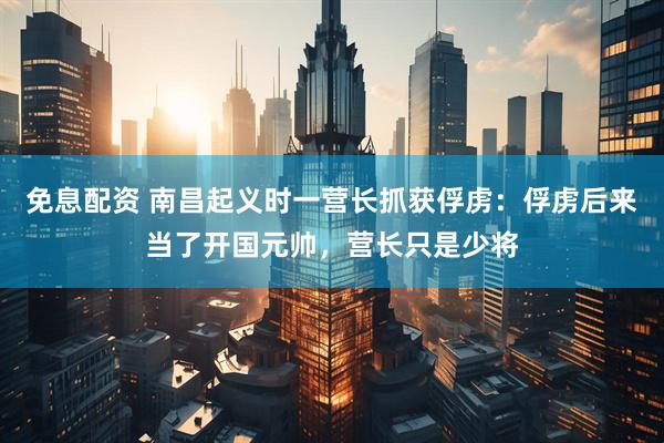 免息配资 南昌起义时一营长抓获俘虏：俘虏后来当了开国元帅，营长只是少将