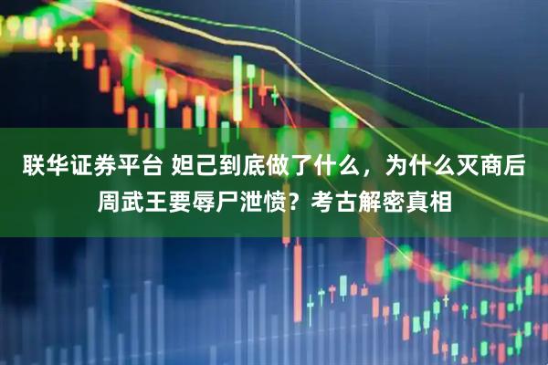 联华证券平台 妲己到底做了什么，为什么灭商后周武王要辱尸泄愤？考古解密真相