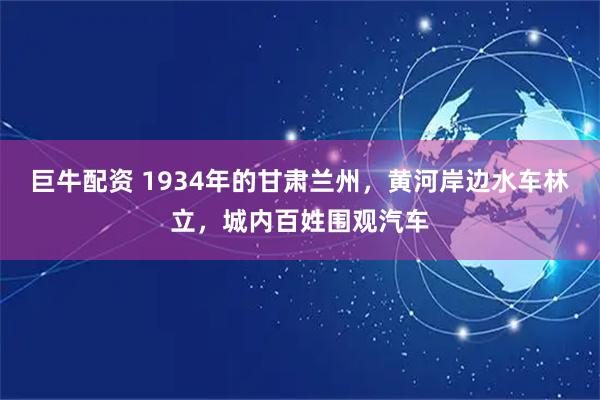巨牛配资 1934年的甘肃兰州，黄河岸边水车林立，城内百姓围观汽车