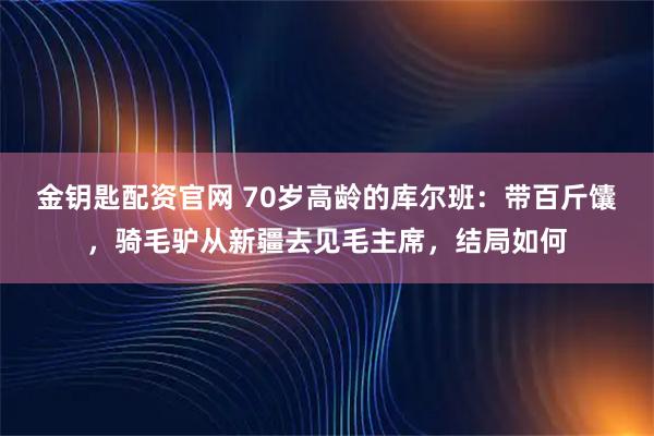 金钥匙配资官网 70岁高龄的库尔班：带百斤馕，骑毛驴从新疆去见毛主席，结局如何