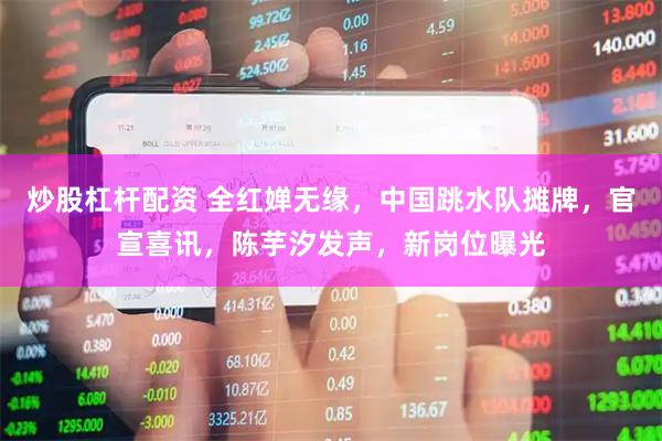 炒股杠杆配资 全红婵无缘，中国跳水队摊牌，官宣喜讯，陈芋汐发声，新岗位曝光