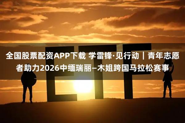 全国股票配资APP下载 学雷锋·见行动｜青年志愿者助力2026中缅瑞丽—木姐跨国马拉松赛事