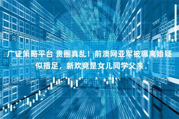 广证策略平台 贵圈真乱！前澳网亚军被曝离婚疑似插足，新欢竟是女儿同学父亲