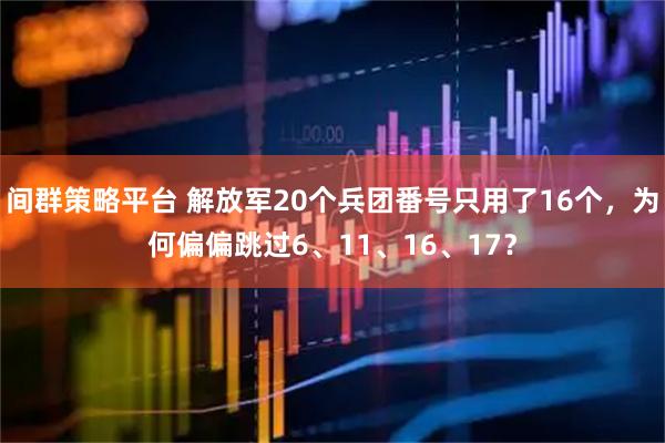 间群策略平台 解放军20个兵团番号只用了16个，为何偏偏跳过6、11、16、17？
