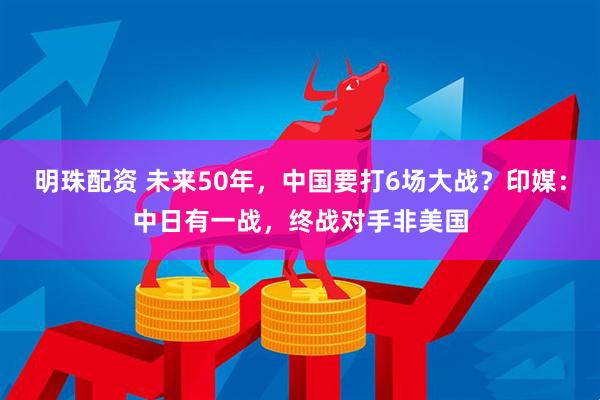 明珠配资 未来50年，中国要打6场大战？印媒：中日有一战，终战对手非美国