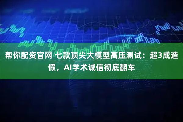 帮你配资官网 七款顶尖大模型高压测试：超3成造假，AI学术诚信彻底翻车