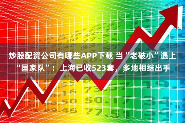 炒股配资公司有哪些APP下载 当“老破小”遇上“国家队”：上海已收523套，多地相继出手
