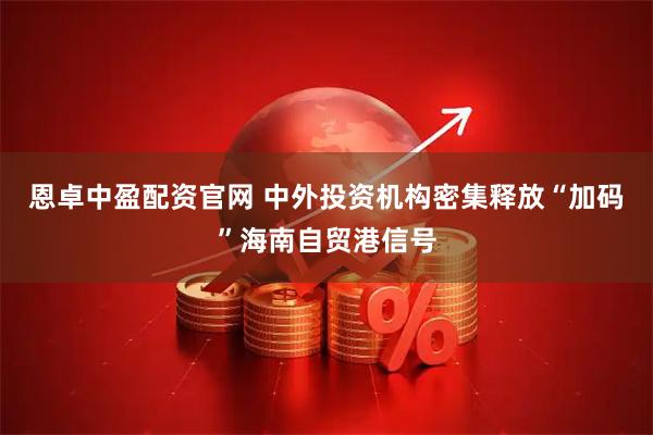 恩卓中盈配资官网 中外投资机构密集释放“加码”海南自贸港信号